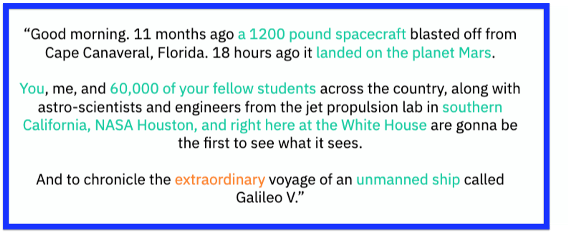 Good morning. 11 months ago a 1,200 pound spacecraft blasted off from Cape Canaveral, Florida. 18 hours ago it landed on the planet Mars. You, me, and 65,000 of your fellow students across the country, along with astro-scientists and engineers from the jet propulsion lab in southern California, NASA Houston, and right here at the White House are gonna be the first to see what it sees. And to chronicle the extraordinary voyage of an unmanned ship called Galileo V.